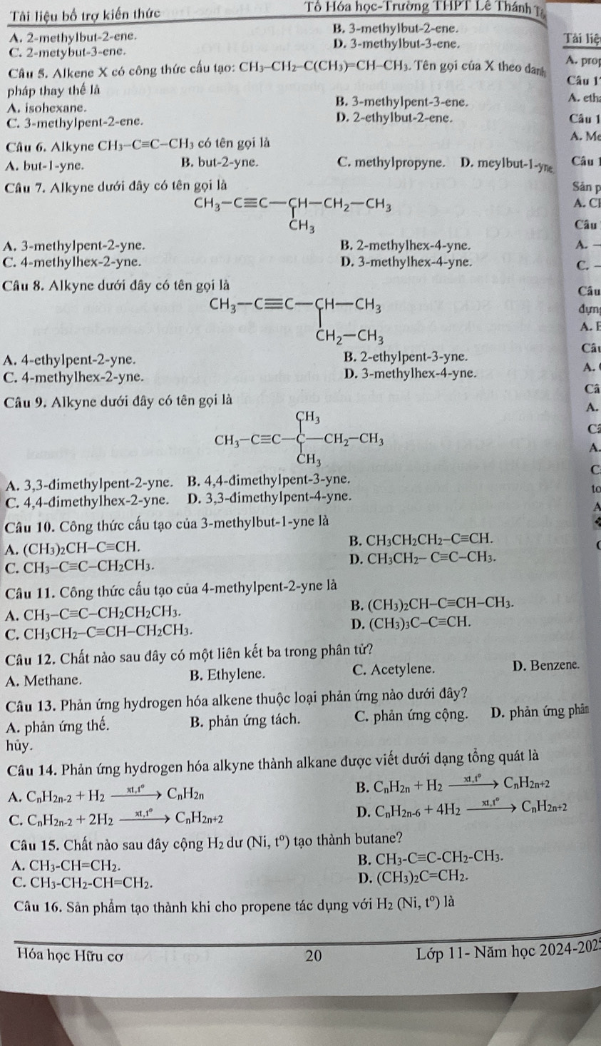 Tải liệu bố trợ kiến thức
Tổ Hóa học-Trường THPT Lê Thánh
B. 3-methylbut-2-ene. Tài liệ
A. 2-methy1but-2-ene. D. 3-methylbut-3-ene.
C. 2-metybut-3-ene. A. pro
Câu 5. Alkene X có công thức cấu tạo: CH_3-CH_2-C(CH_3)=CH-CH_3 Tên gọi của X theo danh  Câu 1
pháp thay thế là A. eth:
B. 3-methylpent-3-ene.
A. isohexane. Câu 1
C. 3-methylpent-2-ene. D. 2-ethylbut-2-ene.
Câu 6. Alkyne CH_3-Cequiv C-CH_3 có tên gọi là
A. M
A. but-1-yne. B. but-2-yne. C. methylpropyne. D. meylbut-1-ym  Câu 1
Câu 7. Alkyne dưới đây có tên gọi là Sản p
C H_3-Cequiv C-CH-CH_2-CH_3
A. Cl
Câu
A. 3-methylpent-2-yne. B. 2-methylhex-4-yne. A. →
C. 4-methylhex-2-yne. D. 3-methylhex-4-yne.
C.
Câu 8. Alkyne dưới đây có tên gọi là Câu
beginarrayr CH_3-Cequiv C-CH-CH_3 CH_2-CH_3
đựn
A. E
Câu
A. 4-ethylpent-2-yne. B. 2-ethylpent-3-yne.
C. 4-methylhex-2-yne. D. 3-methylhex-4-yne.
A.
Câ
Câu 9. Alkyne dưới đây có tên gọi là
A.
CH_3-Cequiv C-beginarrayl H_3 -CH_2-CH_3 CH_3endarray.
C
A.
C
A. 3,3-dimethylpent-2-yne. B. 4,4-dimethylpent-3-yne.
to
C. 4,4-đimethylhex-2-yne. D. 3,3-dimethylpent-4-yne.
A
Câu 10. Công thức cấu tạo của 3-methylbut-1-yne là
A. (CH_3)_2CH-Cequiv CH.
B. CH_3CH_2CH_2-Cequiv CH.
C. CH_3-Cequiv C-CH_2CH_3.
D. CH_3CH_2-Cequiv C-CH_3.
Câu 11. Công thức cấu tạo của 4-methylpent-2-yne là
A. CH_3-Cequiv C-CH_2CH_2CH_3. B. (CH_3)_2CH-Cequiv CH-CH_3.
C. CH_3CH_2-Cequiv CH-CH_2CH_3. D. (CH_3)_3C-Cequiv CH.
Câu 12. Chất nào sau đây có một liên kết ba trong phân tử?
A. Methane. B. Ethylene. C. Acetylene. D. Benzene.
Câu 13. Phản ứng hydrogen hóa alkene thuộc loại phản ứng nào dưới đây?
A. phản ứng thế. B. phản ứng tách. C. phản ứng cộng. D. phản ứng phân
hủy.
Câu 14. Phản ứng hydrogen hóa alkyne thành alkane được viết dưới dạng tổng quát là
A. C_nH_2n-2+H_2xrightarrow xt_1t°C_nH_2n
B. C_nH_2n+H_2xrightarrow xt_1t°C_nH_2n+2
C. C_nH_2n-2+2H_2xrightarrow xt_1t°C_nH_2n+2
D. C_nH_2n-6+4H_2xrightarrow xt_nt^C_nH_2n+2
Câu 15. Chất nào sau đây cộng H_2 dư (Ni,t^o) tạo thành butane?
A. CH_3-CH=CH_2.
B. CH_3-Cequiv C-CH_2-CH_3.
C. CH_3-CH_2-CH=CH_2.
D. (CH_3)_2C=CH_2.
Câu 16. Sản phẩm tạo thành khi cho propene tác dụng với H_2(Ni,t^o) là
Hóa học Hữu cơ 20 Lớp 11- Năm học 2024-202