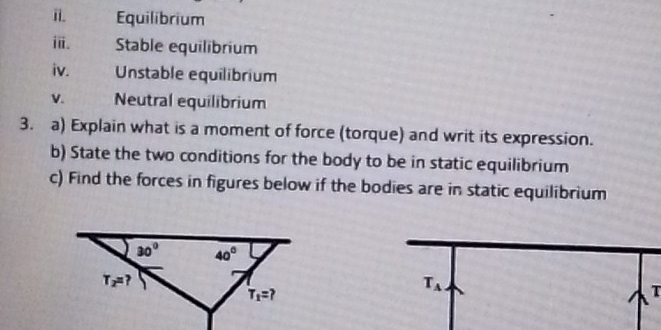 Equilibrium
ⅲ. Stable equilibrium
iv. Unstable equilibrium
V.   Neutral equilibrium
3. a) Explain what is a moment of force (torque) and writ its expression.
b) State the two conditions for the body to be in static equilibrium
c) Find the forces in figures below if the bodies are in static equilibrium
T_A
T