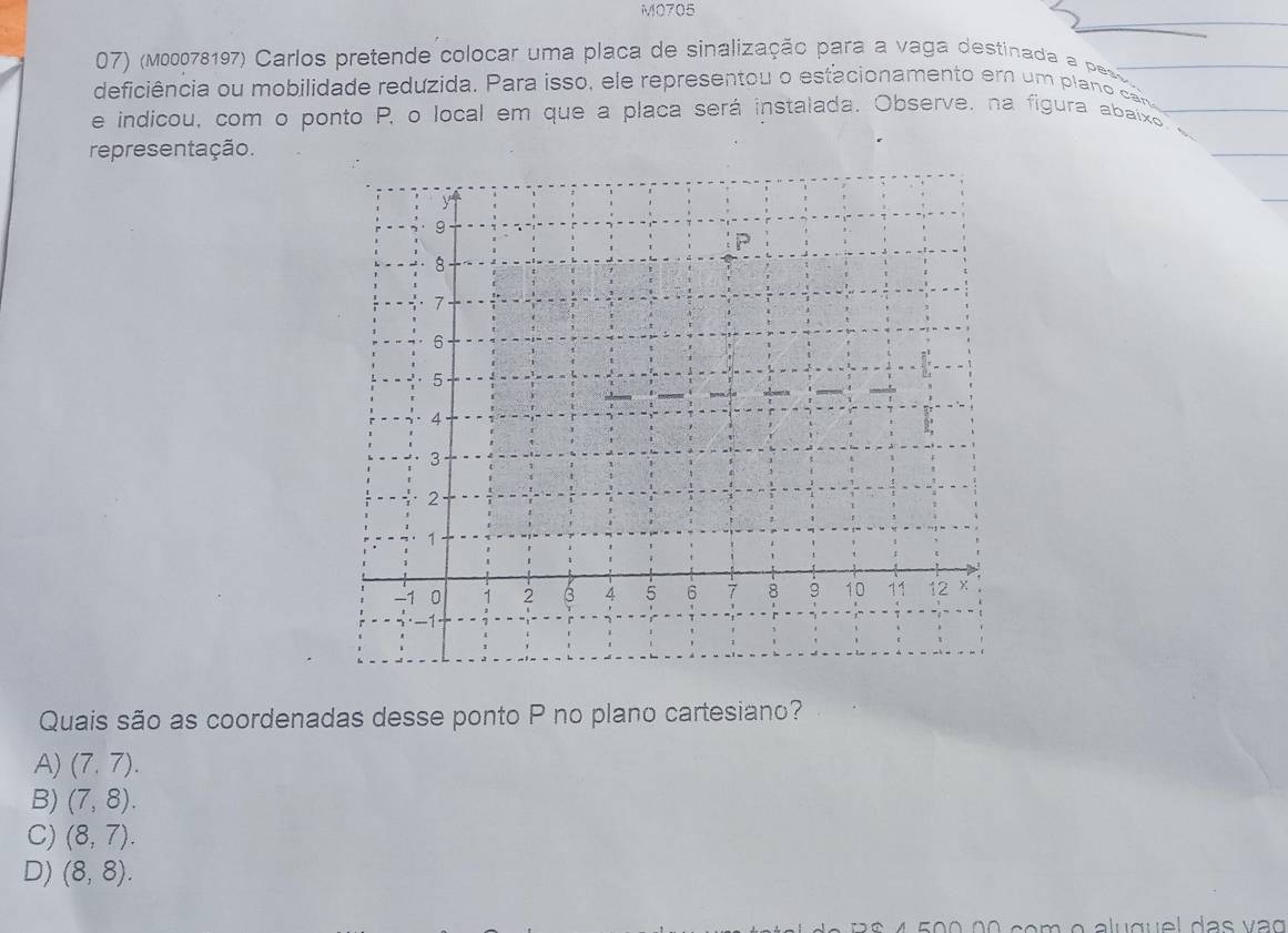 M0705
07) (m00078197) Carlos pretende colocar uma placa de sinalização para a vaga destinada a paso
deficiência ou mobilidade reduzida. Para isso, ele representou o estacionamento em um p la cn
e indicou, com o ponto P, o local em que a placa será instalada. Observe, na figura abaixo
representação.
y
9
P
8
7.
6
5
4
3
2
1
-1 0 1 2 3 4 5 6 7 8 9 10 11 12
· -1
Quais são as coordenadas desse ponto P no plano cartesiano?
A) (7,7).
B) (7,8).
C) (8,7).
D) (8,8). 
ã o c o m o alu gu el das v ao