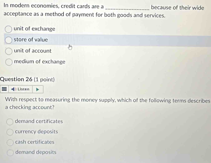 In modern economies, credit cards are a _because of their wide
acceptance as a method of payment for both goods and services.
unit of exchange
store of value
unit of account
medium of exchange
Question 26 (1 point)
Listen
With respect to measuring the money supply, which of the following terms describes
a checking account?
demand certificates
currency deposits
cash certificates
demand deposits