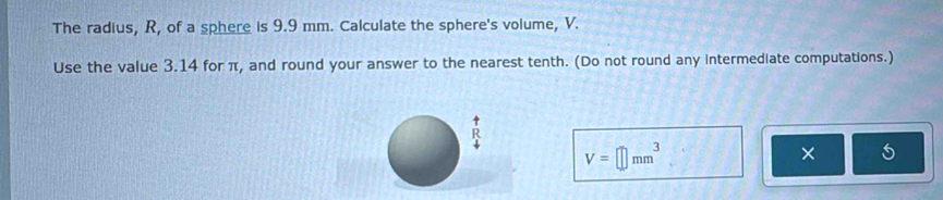 The radius, R, of a sphere is 9.9 mm. Calculate the sphere's volume, V. 
Use the value 3.14 for π, and round your answer to the nearest tenth. (Do not round any intermediate computations.) 
A
V=□ mm^3
×