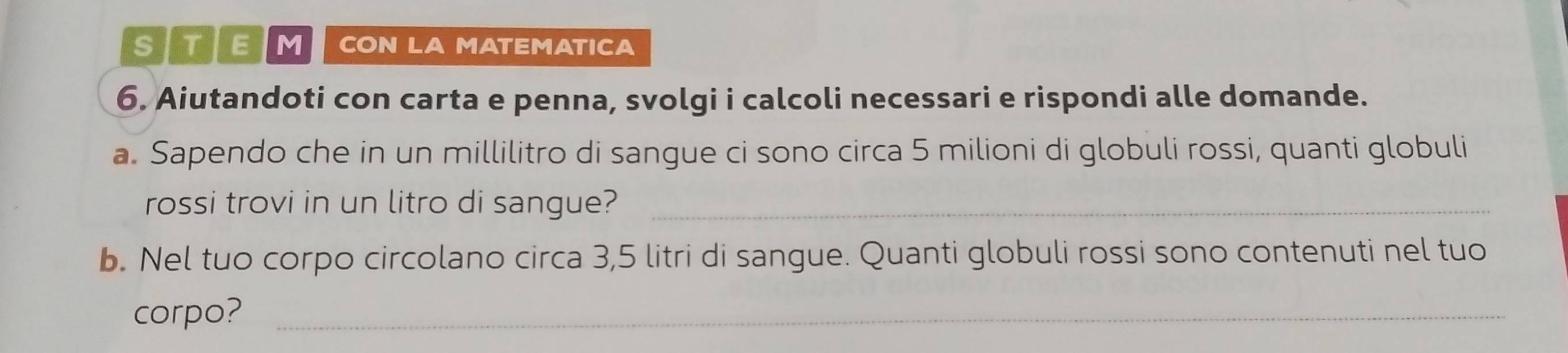 MI CON LA MATEMATICA 
6. Aiutandoti con carta e penna, svolgi i calcoli necessari e rispondi alle domande. 
a. Sapendo che in un millilitro di sangue ci sono circa 5 milioni di globuli rossi, quanti globuli 
rossi trovi in un litro di sangue?_ 
b. Nel tuo corpo circolano circa 3,5 litri di sangue. Quanti globuli rossi sono contenuti nel tuo 
corpo?_