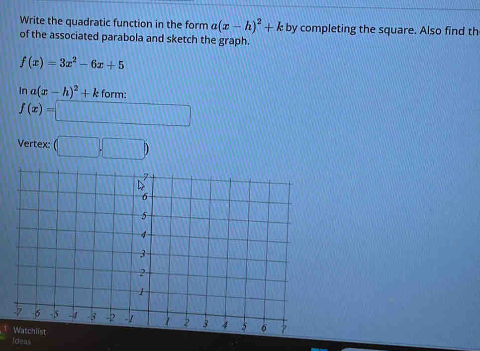 Write the quadratic function in the form a(x-h)^2+k by completing the square. Also find th 
of the associated parabola and sketch the graph.
f(x)=3x^2-6x+5
ln a(x-h)^2+k form:
f(x)=□
Vertex: (□ ,□ )
Ideas