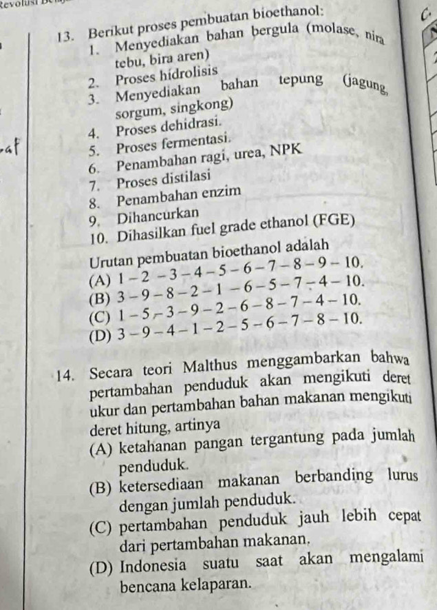 Revo u st 
13. Berikut proses pembuatan bioethanol:
C
1. Menyediakan bahan bergula (molase, nira 
tebu, bira aren)
2. Proses hídrolisis
3. Menyediakan bahan tepung (jagung,
sorgum, singkong)
4. Proses dehidrasi.
5. Proses fermentasi.
6. Penambahan ragi, urea, NPK
7. Proses distilasi
8. Penambahan enzim
9. Dihancurkan
10. Dihasilkan fuel grade ethanol (FGE)
Urutan pembuatan bioethanol adalah
(A) 1 - 2 -3 - 4 - 5 -6-7-8-9-10.
(B) 3 - 9-8 8 - 3 ∠ - 1 - 6 - 5 -7-4-10.
(C) l -5-3- 9 - 2 - 6 - 8 -7-4-10.
(D) . 3-9-4-1- − 2 - 5 - 6-7-8-10
14. Secara teori Malthus menggambarkan bahwa
pertambahan penduduk akan mengikuti deret
ukur dan pertambahan bahan makanan mengikuti
deret hitung, artinya
(A) ketahanan pangan tergantung pada jumlah
penduduk.
(B) ketersediaan makanan berbanding lurus
dengan jumlah penduduk.
(C) pertambahan penduduk jauh lebih cepat
dari pertambahan makanan.
(D) Indonesia suatu saat akan mengalami
bencana kelaparan.