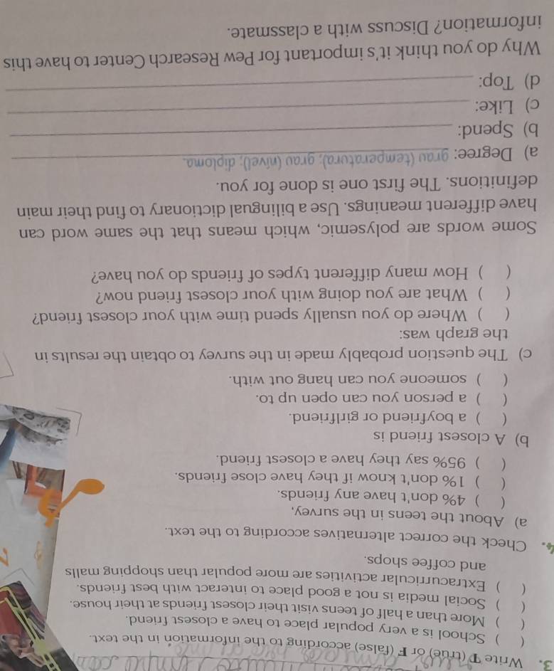 Write T (true) or F (false) according to the information in the text. 
 ) School is a very popular place to have a closest friend. 
 ) More than a half of teens visit their closest friends at their house. 
 ) Social media is not a good place to interact with best friends. 
( .  Extracurricular activities are more popular than shopping malls 
and coffee shops. 
. Check the correct alternatives according to the text. 
a) About the teens in the survey, 
( ) 4% don't have any friends. 
( ) 1% don't know if they have close friends. 
( ) 95% say they have a closest friend. 
b)A closest friend is 
( ) a boyfriend or girlfriend. 
( ) a person you can open up to. 
( ) someone you can hang out with. 
c) The question probably made in the survey to obtain the results in 
the graph was: 
( ) Where do you usually spend time with your closest friend? 
 ) What are you doing with your closest friend now? 
( . ) How many different types of friends do you have? 
Some words are polysemic, which means that the same word can 
have different meanings. Use a bilingual dictionary to find their main 
definitions. The first one is done for you. 
_ 
a) Degree: grau (temperatura); grau (nível); diploma. 
b) Spend: 
c) Like: 
_ 
d) Top: 
_ 
Why do you think it's important for Pew Research Center to have this 
information? Discuss with a classmate.