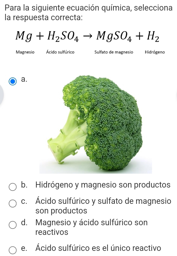 Para la siguiente ecuación química, selecciona
la respuesta correcta:
Mg+H_2SO_4to MgSO_4+H_2
Magnesio Ácido sulfúrico Sulfato de magnesio Hidrógeno
a.
b. Hidrógeno y magnesio son productos
c. Ácido sulfúrico y sulfato de magnesio
son productos
d. Magnesio y ácido sulfúrico son
reactivos
e. Ácido sulfúrico es el único reactivo