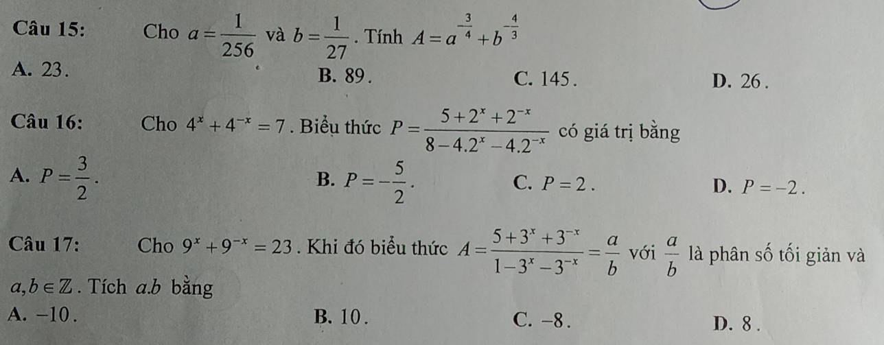 Cho a= 1/256  và b= 1/27 . Tính A=a^(-frac 3)4+b^(-frac 4)3
A. 23. B. 89. C. 145. D. 26.
Câu 16: Cho 4^x+4^(-x)=7. Biểu thức P= (5+2^x+2^(-x))/8-4.2^x-4.2^(-x)  có giá trị bằng
A. P= 3/2 . P=- 5/2 . 
B.
C. P=2. D. P=-2. 
Câu 17: Cho 9^x+9^(-x)=23. Khi đó biểu thức A= (5+3^x+3^(-x))/1-3^x-3^(-x) = a/b  với  a/b  là phân số tối giản và
a, b∈ Z. Tích a. b bằng
A. -10. B. 10. C. -8. D. 8.