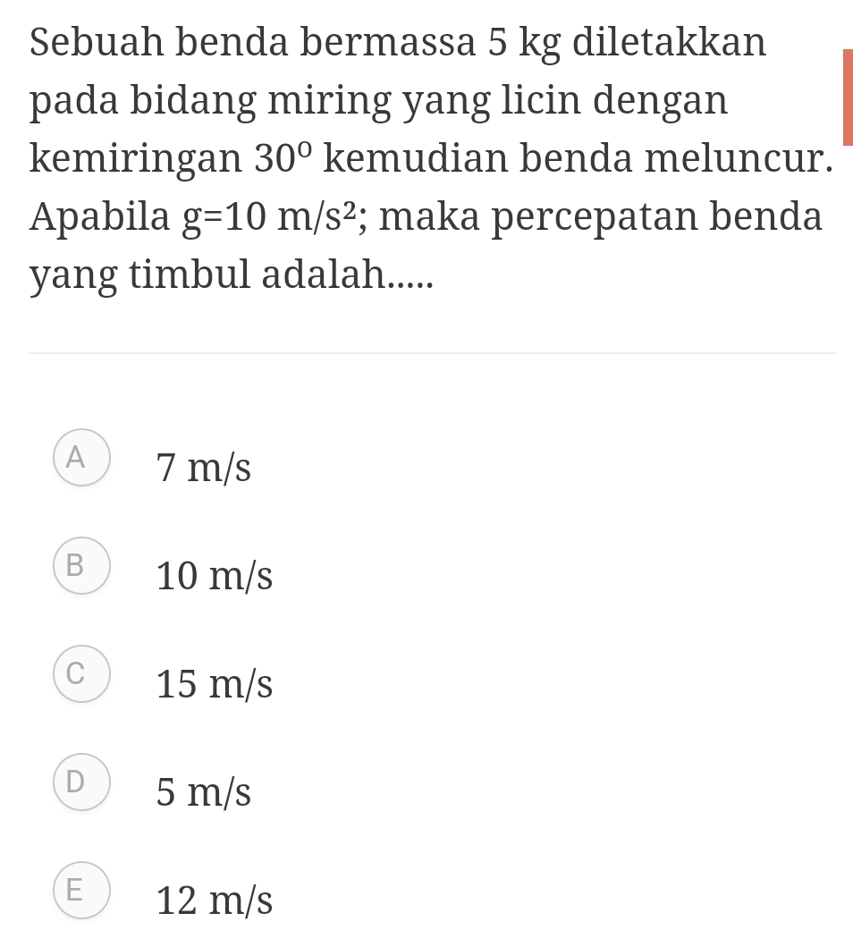 Sebuah benda bermassa 5 kg diletakkan
pada bidang miring yang licin dengan
kemiringan 30° kemudian benda meluncur.
Apabila g=10m/s^2; maka percepatan benda
yang timbul adalah.....
A 7 m/s
B 10 m/s
C 15 m/s
D 5 m/s
E 12 m/s