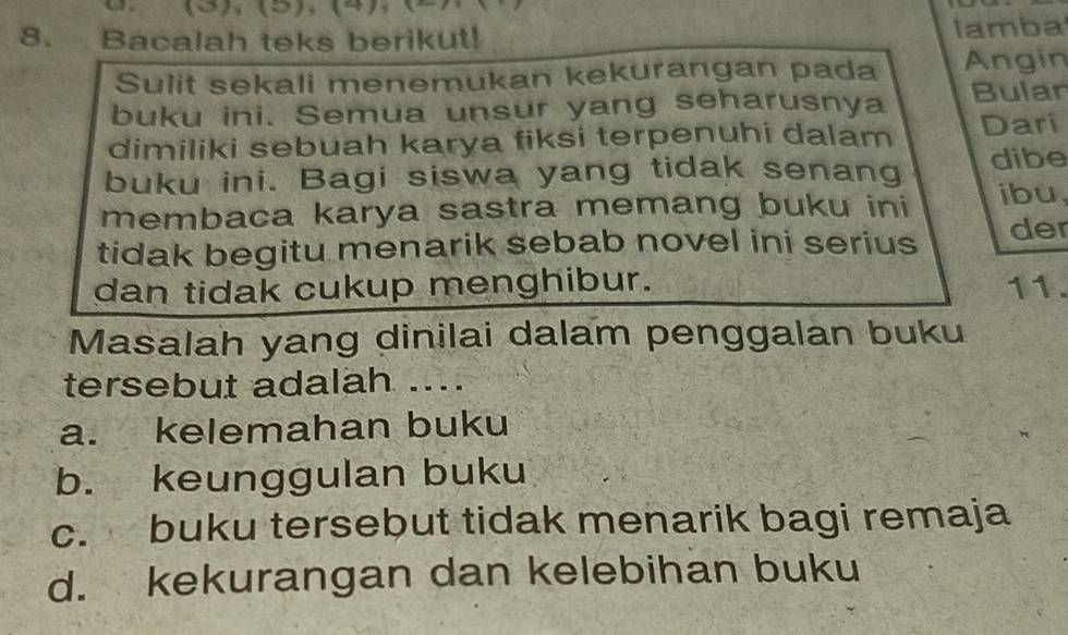 (3),(5),(4),(
8. Bacalah teks berikut! lamba
Sulit sekali menemukan kekurangan pada Angin
buku ini. Semua unsur yang seharusnya Bular
dimiliki sebuah karya fiksi terpenuhi dalam Dari
buku ini. Bagi siswa yang tidak senang dibe
membaca karya sastra memang buku ini ibu,
tidak begitu menarik sebab novel ini serius der
dan tidak cukup menghibur. 11.
Masalah yang dinilai dalam penggalan buku
tersebut adalah ....
a. kelemahan buku
b. keunggulan buku
c. buku tersebut tidak menarik bagi remaja
d. kekurangan dan kelebihan buku