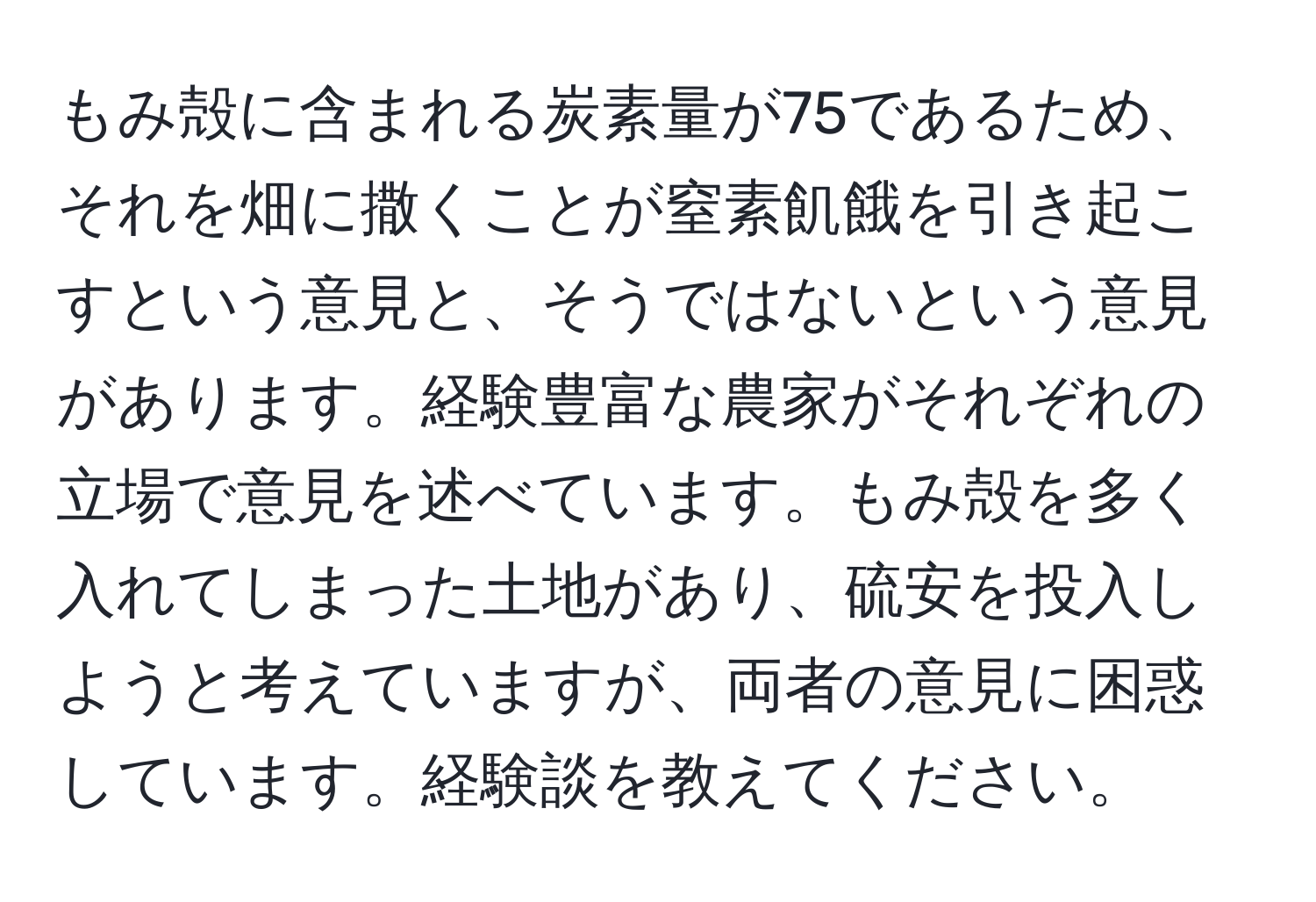 もみ殻に含まれる炭素量が75であるため、それを畑に撒くことが窒素飢餓を引き起こすという意見と、そうではないという意見があります。経験豊富な農家がそれぞれの立場で意見を述べています。もみ殻を多く入れてしまった土地があり、硫安を投入しようと考えていますが、両者の意見に困惑しています。経験談を教えてください。