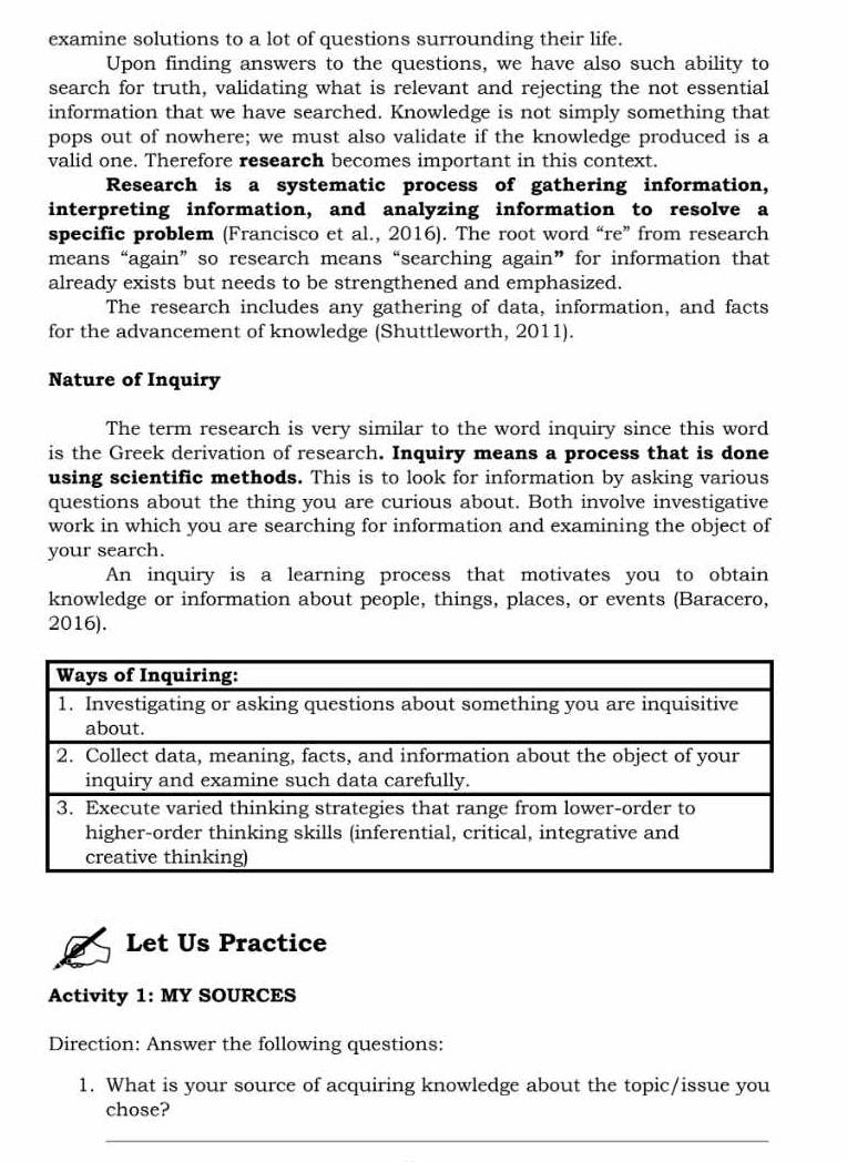 examine solutions to a lot of questions surrounding their life. 
Upon finding answers to the questions, we have also such ability to 
search for truth, validating what is relevant and rejecting the not essential 
information that we have searched. Knowledge is not simply something that 
pops out of nowhere; we must also validate if the knowledge produced is a 
valid one. Therefore research becomes important in this context. 
Research is a systematic process of gathering information, 
interpreting information, and analyzing information to resolve a 
specific problem (Francisco et al., 2016). The root word “re” from research 
means “again” so research means “searching again” for information that 
already exists but needs to be strengthened and emphasized. 
The research includes any gathering of data, information, and facts 
for the advancement of knowledge (Shuttleworth, 2011). 
Nature of Inquiry 
The term research is very similar to the word inquiry since this word 
is the Greek derivation of research. Inquiry means a process that is done 
using scientific methods. This is to look for information by asking various 
questions about the thing you are curious about. Both involve investigative 
work in which you are searching for information and examining the object of 
your search. 
An inquiry is a learning process that motivates you to obtain 
knowledge or information about people, things, places, or events (Baracero, 
2016). 
Let Us Practice 
Activity 1: MY SOURCES 
Direction: Answer the following questions: 
1. What is your source of acquiring knowledge about the topic/issue you 
chose? 
_