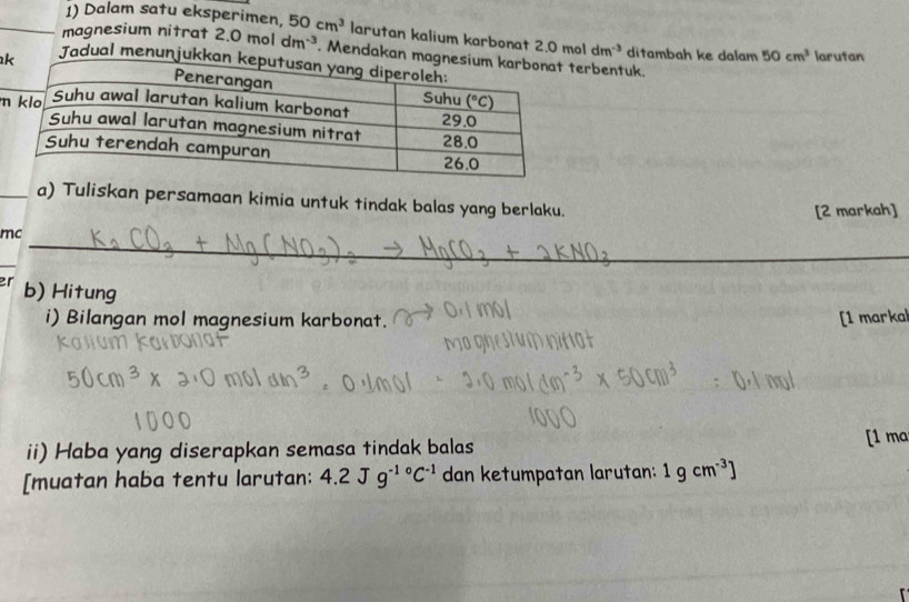 Dalam satu eksperimen, 50cm^3 larutan kalium karbonat 2.0moldm^(-3)
magnesium nitrat 2.0moldm^(-3). Mendakan erbentuk. ditambah ke dalam 50cm^3 larutan
kJadual menunju
m
_a) Tuliskan persamaan kimia untuk tindak balas yang berlaku.
[2 markah]
mc
_
_
er b) Hitung
i) Bilangan mol magnesium karbonat. [1 marka
ii) Haba yang diserapkan semasa tindak balas
[1 mo
[muatan haba tentu larutan: 4.2Jg^(-1circ)C^(-1) dan ketumpatan larutan: 1gcm^(-3)]