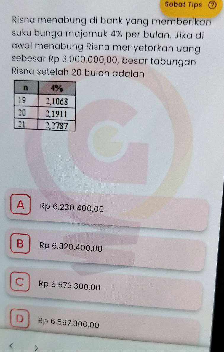 Sobat Tips (?
Risna menabung di bank yang memberikan
suku bunga majemuk 4% per bulan. Jika di
awal menabung Risna menyetorkan uang
sebesar Rp 3.000.000,00, besar tabungan
Risna setelah 20 bulan adalah
A Rp 6.230.400,00
B Rp 6.320.400,00
C Rp 6.573.300,00
D Rp 6.597.300,00 <