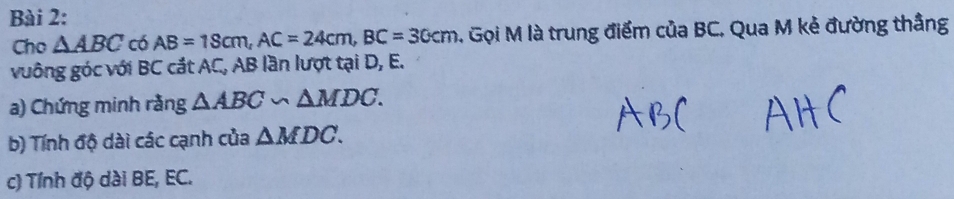 Cho △ ABC có AB=18cm, AC=24cm, BC=30cm 4. Gọi M là trung điểm của BC, Qua M kẻ đường thắng 
vuông góc với BC cắt AC, AB lần lượt tại D, E. 
a) Chứng minh rằng △ ABC∽ △ MDC. 
b) Tính độ dài các cạnh của △ MDC. 
c) Tính độ dài BE, EC.