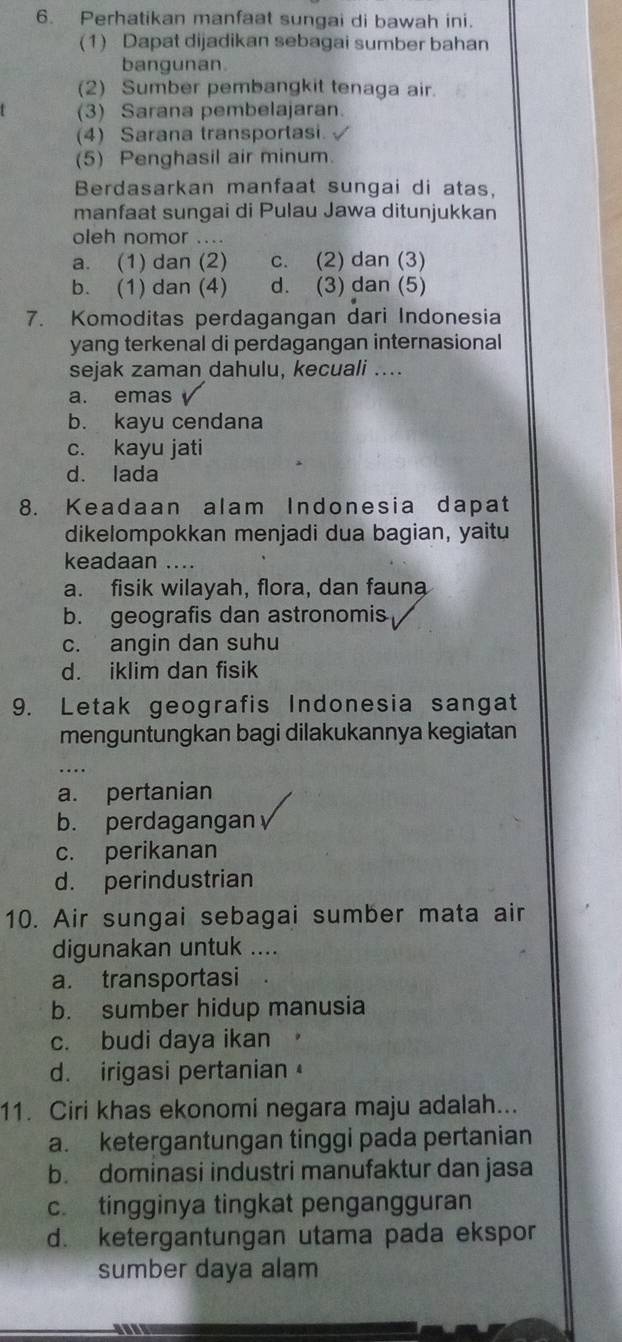 Perhatikan manfaat sungai di bawah ini.
(1) Dapat dijadikan sebagai sumber bahan
bangunan.
(2) Sumber pembangkit tenaga air.
(3) Sarana pembelajaran.
(4) Sarana transportasi.
(5) Penghasil air minum.
Berdasarkan manfaat sungai di atas,
manfaat sungai di Pulau Jawa ditunjukkan
oleh nomor ....
a. (1) dan (2) c. (2) dan (3)
b. (1) dan (4) d. (3) dan (5)
7. Komoditas perdagangan dari Indonesia
yang terkenal di perdagangan internasional
sejak zaman dahulu, kecuali ....
a. emas
b. kayu cendana
c. kayu jati
d. lada
8. Keadaan alam Indonesia dapat
dikelompokkan menjadi dua bagian, yaitu
keadaan ....
a. fisik wilayah, flora, dan fauna
b. geografis dan astronomis
c. angin dan suhu
d. iklim dan fisik
9. Letak geografis Indonesia sangat
menguntungkan bagi dilakukannya kegiatan
a. pertanian
b. perdagangan
c. perikanan
d. perindustrian
10. Air sungai sebagai sumber mata air
digunakan untuk ....
a. transportasi
b. sumber hidup manusia
c. budi daya ikan
d. irigasi pertanian
11. Ciri khas ekonomi negara maju adalah...
a. ketergantungan tinggi pada pertanian
b. dominasi industri manufaktur dan jasa
c. tingginya tingkat pengangguran
d. ketergantungan utama pada ekspor
sumber daya alam