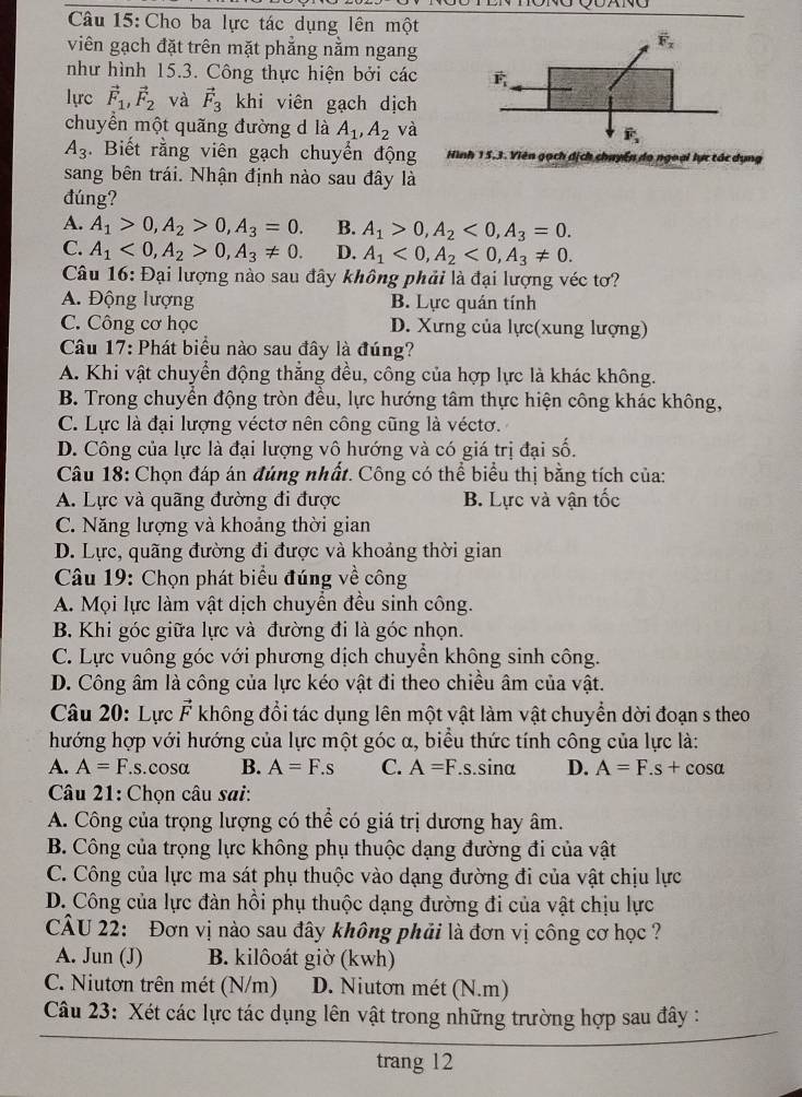 Cho ba lực tác dụng lên một
viên gạch đặt trên mặt phẳng nằm ngang
như hình 15.3. Công thực hiện bởi các 
lựrc vector F_1,vector F_2 và vector F_3 khi viên gạch dịch
chuyển một quãng đường d là A_1,A_2 và
A_3. Biết rằng viên gạch chuyển động Hình 15,3. Viên gạch dịch chuyển do ngoại lực tác dụng
sang bên trái. Nhận định nào sau đây là
đúng?
A. A_1>0,A_2>0,A_3=0. B. A_1>0,A_2<0,A_3=0.
C. A_1<0,A_2>0,A_3!= 0. D. A_1<0,A_2<0,A_3!= 0.
Câu 16: Đại lượng nào sau đây không phải là đại lượng véc tơ?
A. Động lượng B. Lực quán tính
C. Công cơ học D. Xưng của lực(xung lượng)
Câu 17: Phát biểu nào sau đây là đúng?
A. Khi vật chuyển động thẳng đều, công của hợp lực là khác không.
B. Trong chuyển động tròn đều, lực hướng tâm thực hiện công khác không,
C. Lực là đại lượng véctơ nên công cũng là véctơ.
D. Công của lực là đại lượng vô hướng và có giá trị đại số.
Câu 18: Chọn đáp án đúng nhất. Công có thể biểu thị bằng tích của:
A. Lực và quãng đường đi được B. Lực và vận tốc
C. Năng lượng và khoảng thời gian
D. Lực, quãng đường đi được và khoảng thời gian
Câu 19: Chọn phát biểu đúng về công
A. Mọi lực làm vật dịch chuyển đều sinh công.
B. Khi góc giữa lực và đường đi là góc nhọn.
C. Lực vuông góc với phương dịch chuyển không sinh công.
D. Công âm là công của lực kéo vật đi theo chiều âm của vật.
Câu 20: Lực vector F không đổi tác dụng lên một vật làm vật chuyển dời đoạn s theo
hướng hợp với hướng của lực một góc α, biểu thức tính công của lực là:
A. A=F.s 6.çOs (chi B. A=F.s C. A=F.s.sinα D. A=F.s+cos alpha
Câu 21: Chọn câu sai:
A. Công của trọng lượng có thể có giá trị dương hay âm.
B. Công của trọng lực không phụ thuộc dạng đường đi của vật
C. Công của lực ma sát phụ thuộc vào dạng đường đi của vật chịu lực
D. Công của lực đàn hồi phụ thuộc dạng đường đi của vật chịu lực
CÂU 22:  Đơn vị nào sau đây không phải là đơn vị công cơ học ?
A. Jun (J) B. kilôoát giờ (kwh)
C. Niutơn trên mét (N/m) D. Niuton mét (N.m)
Câu 23: Xét các lực tác dụng lên vật trong những trường hợp sau đây :
trang 12