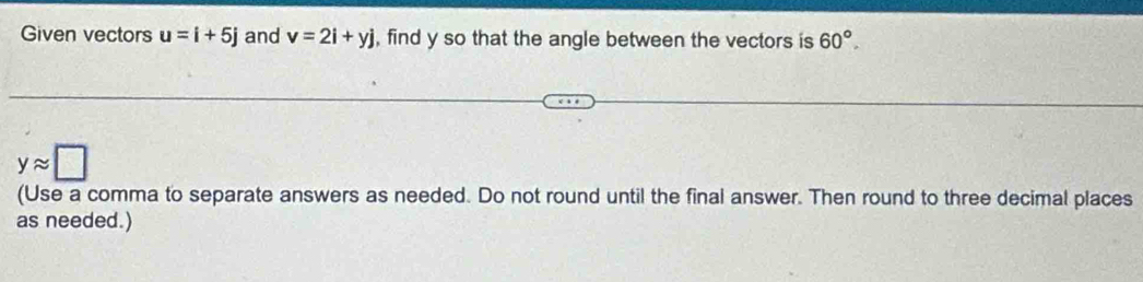 Given vectors u=i+5j and v=2i+yj , find y so that the angle between the vectors is 60°.
yapprox □
(Use a comma to separate answers as needed. Do not round until the final answer. Then round to three decimal places 
as needed.)