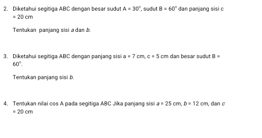 Diketahui segitiga ABC dengan besar sudut A=30° , sudut B=60° dan panjang sisi c
=20cm
Tentukan panjang sisi a dan b
3. Diketahui segitiga ABC dengan panjang sisi a=7cm, c=5cm dan besar sudut B=
60°. 
Tentukan panjang sisi b. 
4. Tentukan nilai cos A pada segitiga ABC Jika panjang sisi a=25cm, b=12cm , dan c
=20cm