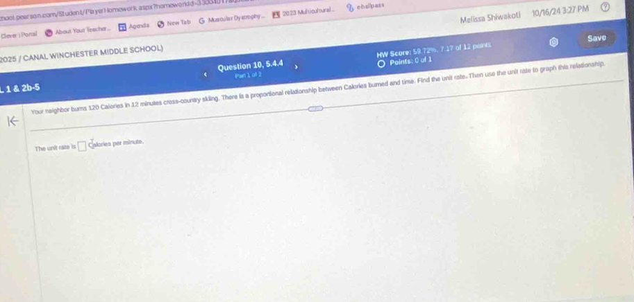 2023 Multicultural cheipass 
moot.pearson.com/Student/ Pla yerH omework aspx?homewordd=338841/ 
Clever | Ponal About Your leacher.. Agend a New Tat Musoula r Dy strophy ... 
Melissa Shiwakoti 10/16/24 3:27 PM 
Save 
2025 / CANAL WINCHESTER MIDDLE SCHOOL) 
Question 10, 5.4.4 HW Score: 59.72%, 7.17 of 12 peits 
O Points: 0 of 1 
1 & 2b-5 Par 1of 2 
Your-neighbor bums 120 Calories in 12 minutes cross-country skiing. There is a proposional relationship between Calories bumned and time. Find the unit rate.Then use the unit rate to graph this relationship 
The unit rate is □ c alories per minute.