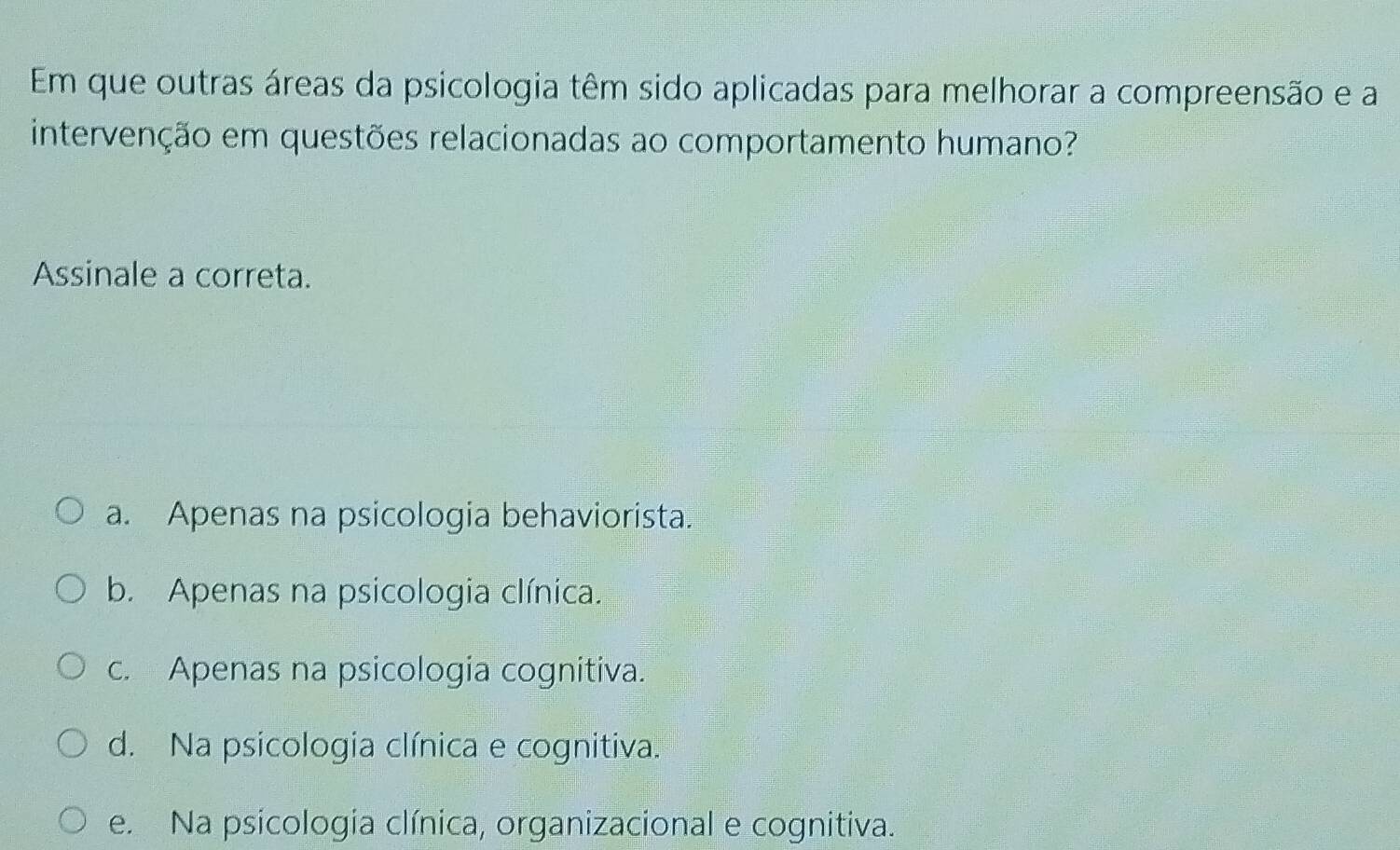 Em que outras áreas da psicologia têm sido aplicadas para melhorar a compreensão e a
intervenção em questões relacionadas ao comportamento humano?
Assinale a correta.
a. Apenas na psicologia behaviorista.
b. Apenas na psicologia clínica.
c. Apenas na psicologia cognitiva.
d. Na psicologia clínica e cognitiva.
e. Na psicologia clínica, organizacional e cognitiva.