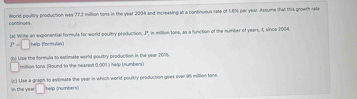 World poultry production was 77.2 million tons in the year 2004 and increasing at a continuous rate of 1.6% per year. Assume that this growth rate 
continues. 
(a) Write an exponential formula for world poultry production, P, in million tons, as a function of the number of years, t, since 2004.
P=□ hel p (formulas) 
(b) Use the formula to estimate world poultry production in the year 2015.
□ million tons (Round to the nearest 0.001.) help (numbers) 
(c) Use a graph to estimate the year in which world poultry production goes over 95 million tons. 
In the year □ help (numbers)