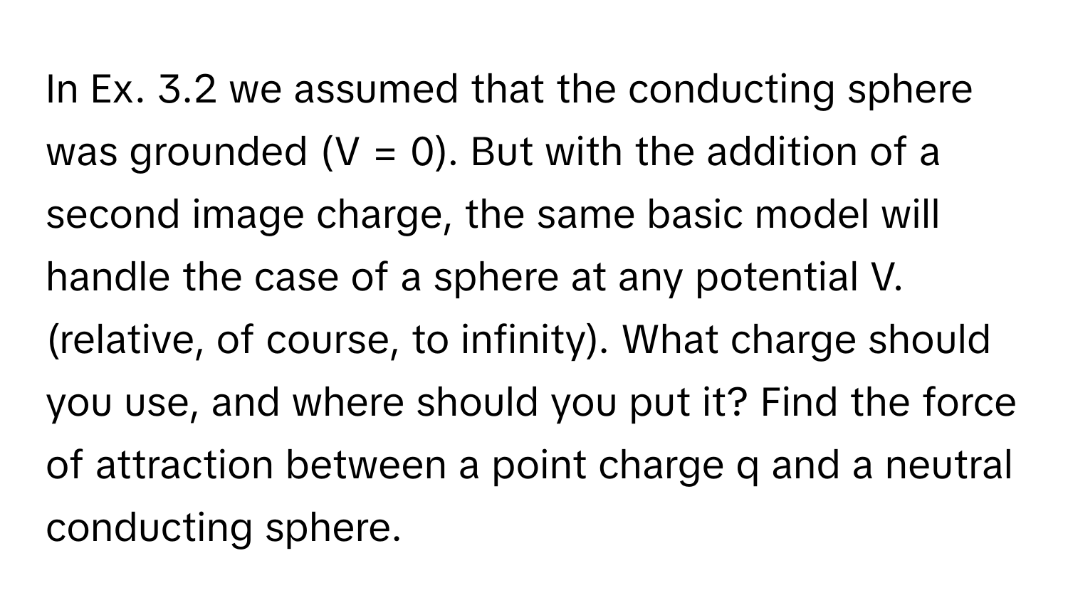 In Ex. 3.2 we assumed that the conducting sphere was grounded (V = 0). But with the addition of a second image charge, the same basic model will handle the case of a sphere at any potential V. (relative, of course, to infinity). What charge should you use, and where should you put it? Find the force of attraction between a point charge q and a neutral conducting sphere.