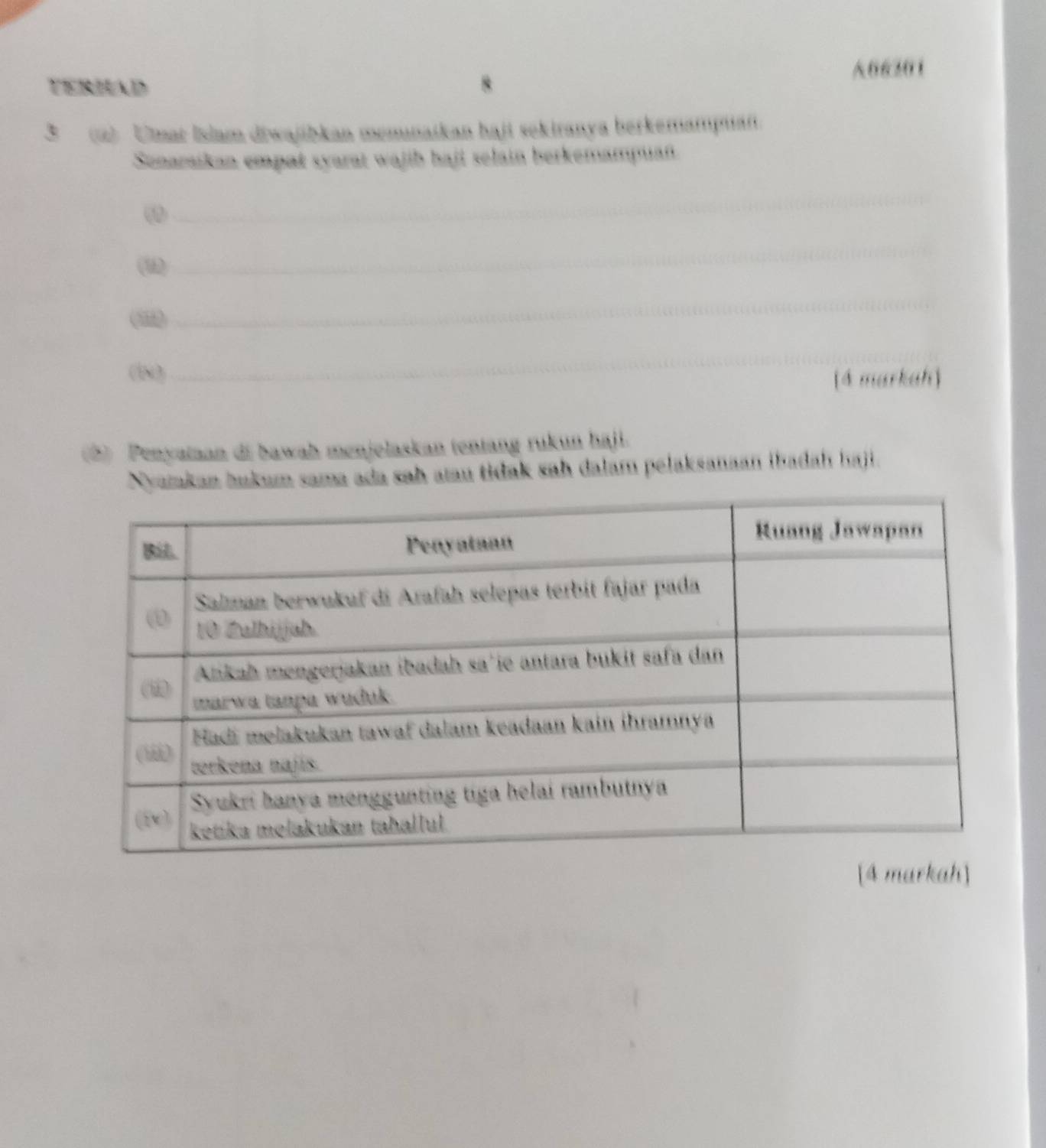 06301 
TERHAD 
3 (2) Umat İslam diwajibkan memnaikan haji sekiranya berkemampuan. 
Senaraikan empat syarat wajib haji selain berkemampuan. 
_ 
(u) 
_ 
( 
_ 
(l) 
_ 
[4 markah] 
5) Penyaian di bawah menjelaskan tentang rukun haji. 
Nyamkan bukum sama ada sah aau tidak sah dalam pelaksanaan ibadah haji. 
[4 markah]