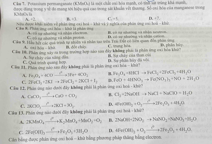 Potassium permanganate (KMnO₄) là một chất oxi hóa mạnh, có tính sát trùng khá mạnh,
được dùng trong y tế do mang tới hiệu quả cao trong sát khuần vết thương. Số oxi hóa của manganese trong
KMnO4 là
A. +2. B. +3. C. +5. D. +7.
Nêu được khái niệm về phản ứng oxi hoá - khử và ý nghĩa của phản ứng oxi hoá - khử.
Câu 8. Phản ứng oxi hóa - khử là phản ứng
A. có sự nhường và nhận electron. B. có sự nhường và nhận neutron.
C. có sự nhường và nhận proton. D. có sự nhường và nhận cation.
Cầu 9. Hầu hết các quá trình tự nhiên và nhân tạo trên Trái Đất có liên quan đến phản ứng
A. oxi hóa - khử. B. đốt cháy. C. trung hòa D. phân hủy.
Câu 10. Phản ứng xảy ra trong trường hợp nào sau đây không phải là phản ứng oxi hóa khử?
A. Sự cháy của xăng dầu. B. Sự cháy của than củi
C. Quá trình quang hợp. D. Sự phân hủy đá vôi.
Câu 11. Phản ứng nào sau dây không phải là phản ứng oxi hóa - khử?
A. Fe_3O_4+4COxrightarrow t°3Fe+4CO_2 B. Fe_3O_4+8HClto FeCl_2+2FeCl_3+4H_2O
C. 2FeCl_3+2KIto 2FeCl_2+2KCl+I_2 D. FeO+4HNO_3to Fe(NO_3)_3+NO+2H_2O
Câu 12. Phản ứng nào dưới đây không phải là phản ứng oxi hoá - khử?
A. CaCO_3xrightarrow t°CaO+CO_2 B. Cl_2+2NaOHto NaCl+NaClO+H_2O
C. 2KClO_3xrightarrow t^o2KCl+3O_2.
D. 4Fe(OH)_2+O_2xrightarrow t^02Fe_2O_3+4H_2O.
Câu 13. Phản ứng nào dưới đây không phải là phản ứng oxi hoá - khử?
A. 2KMnO_4xrightarrow t^0K_2MnO_4+MnO_2+O_2 B. 2NaOH+2NO_2to NaNO_2+NaNO_3+H_2O
C. 2Fe(OH)_3xrightarrow t^oFe_2O_3+3H_2O D. 4Fe(OH)_2+O_2xrightarrow t°2Fe_2O_3+4H_2O.
Cân bằng được phản ứng oxi hoá - khử bằng phương pháp thăng bằng electron.