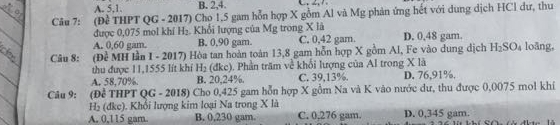 A. 5, 1. B. 2, 4.
Câu 7: :(Đề THPT QG - 2017) Cho 1,5 gam hỗn hợp X gồm Al và Mg phản ứng hết với dung dịch HCl dư, thu
được 0,075 mol khí H₂. Khổi lượng của Mg trong X là C. 0.42 gam D. 0,48 gam.
A. 0,60 gam. B. 0.90 gam.
Câu 8: :(Đề MH lần |-m 2017) Hòa tan hoàn toàn 13,8 gam hỗn hợp X gồm AI, Fe vào dung dịch H_2SO_4 loāng,
thu được 11,1555 lít khí H_2 (đkc). Phần trăm về khổi lượng của Al trong X là
A. 58,70%. B. 20.24%. C. 39,13%. D. 76,91%.
Câu 9: (Để THPT QG - 2018) Cho 0,425 gam hỗn hợp X gồm Na và K vào nước dư, thu được 0,0075 mol khí
H₂ (dkc) ). Khối lượng kim loại Na trong X là
A. 0,115 gam. B. 0,230 gam C. 0,276 gam. D. 0,345 gam.