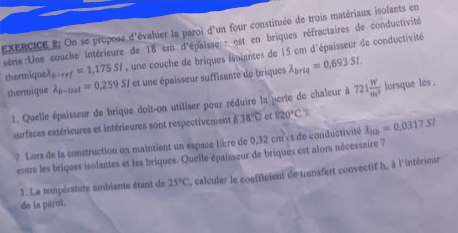 On se propose d'évaluer la paroi d'un four constituée de trois matériaux isolants en 
série:Une couche intérieure de 18 cm d'épaisseu r est en briques réfractaires de conductivité 
thermiq uelambda _b-ref=1.175SI une couche de briques istlantes de 15 cm d'épaisseur de conductivité 
thermique lambda _b-lsol=0.259Sl et une épaisseur suffisante de briques lambda _briq=0,693SI. 
1. Quelle épaisseur de brique doit-on utiliser pour réduire la perte de chaleur à 721 W/m^2  lorsque les . 
urfaces extérieures et intérieures sont respectivement 1 38°C et 1720°C
?. Lors de la construction on maintient un espace libre de 0,32 cm ct de conductivité lambda _ttb=0.0317SI
entre les briques isolantes et les briques. Quelle épaisseur de briques est alors nécessaire ? 
3. La température ambiante étant de 25°C , calculer le coefficient de transfert convectif h, à l'intérieur 
de la paroi.