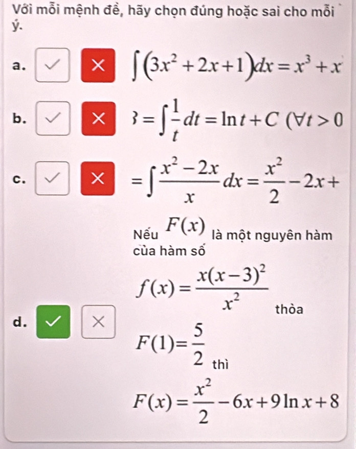 Với mỗi mệnh đề, hãy chọn đúng hoặc sai cho mỗi
ý. 
a. 
X ∈t (3x^2+2x+1)dx=x^3+x
b. 
X 3=∈t  1/t dt=ln t+C(forall t>0
c.
=∈t  (x^2-2x)/x dx= x^2/2 -2x+
Nếu F(x) là một nguyên hàm 
của hàm số
f(x)=frac x(x-3)^2x^2
thòa 
d. 
× F(1)= 5/2 _thi
F(x)= x^2/2 -6x+9ln x+8