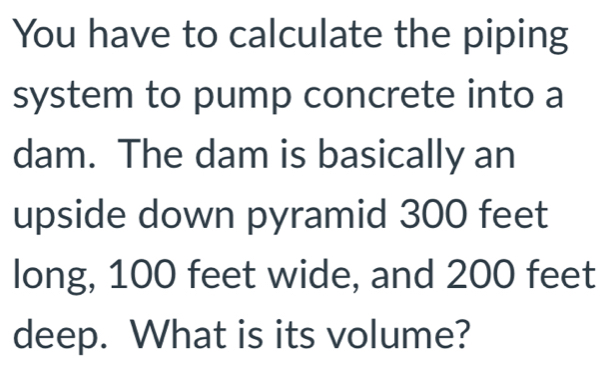 You have to calculate the piping 
system to pump concrete into a 
dam. The dam is basically an 
upside down pyramid 300 feet
long, 100 feet wide, and 200 feet
deep. What is its volume?