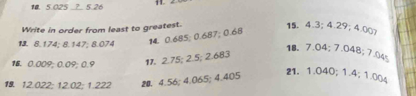 5.025 _? 5.26 11. 2. 
Write in order from least to greatest. 
13. 8.174; 8.147; 8.074 14. 0.685; 0.687; 0.68
15. 4.3; 4.29; 4.007
18. 7.04; 7.048; 7.045
16. 0.009; 0.09; 0.9 11. 2.75; 2.5; 2.683
19. 12.022; 12.02; 1.222 20. 4.56; 4.065; 4.405
21. 1.040; 1.4; 1.004