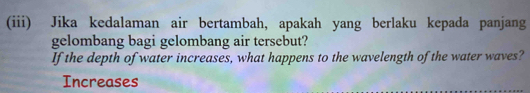 (iii) Jika kedalaman air bertambah, apakah yang berlaku kepada panjang 
gelombang bagi gelombang air tersebut? 
If the depth of water increases, what happens to the wavelength of the water waves? 
Increases