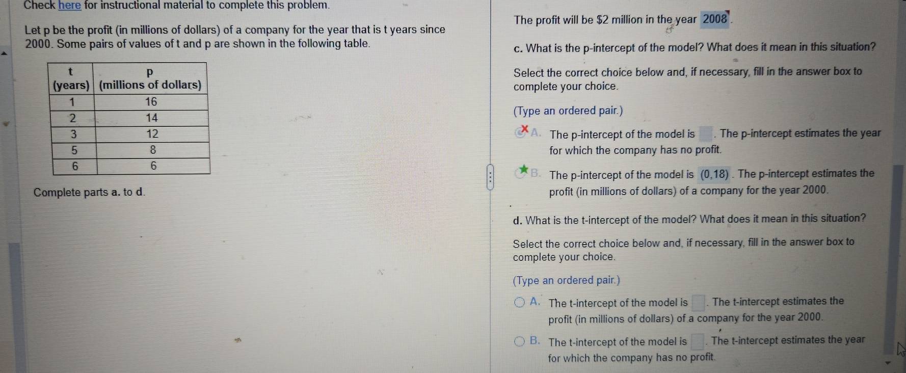 Check here for instructional material to complete this problem.
The profit will be $2 million in the year 2008 
Let p be the profit (in millions of dollars) of a company for the year that is t years since
2000. Some pairs of values of t and p are shown in the following table.
c. What is the p -intercept of the model? What does it mean in this situation?
Select the correct choice below and, if necessary, fill in the answer box to
complete your choice.
(Type an ordered pair.)
The p -intercept of the model is . The p -intercept estimates the year
for which the company has no profit.
The p -intercept of the model is (0,18). The p -intercept estimates the
Complete parts a. to d. profit (in millions of dollars) of a company for the year 2000.
d. What is the t -intercept of the model? What does it mean in this situation?
Select the correct choice below and, if necessary, fill in the answer box to
complete your choice.
(Type an ordered pair.)
A. The t -intercept of the model is . The t -intercept estimates the
profit (in millions of dollars) of a company for the year 2000.
B. The t -intercept of the model is . The t -intercept estimates the year
for which the company has no profit