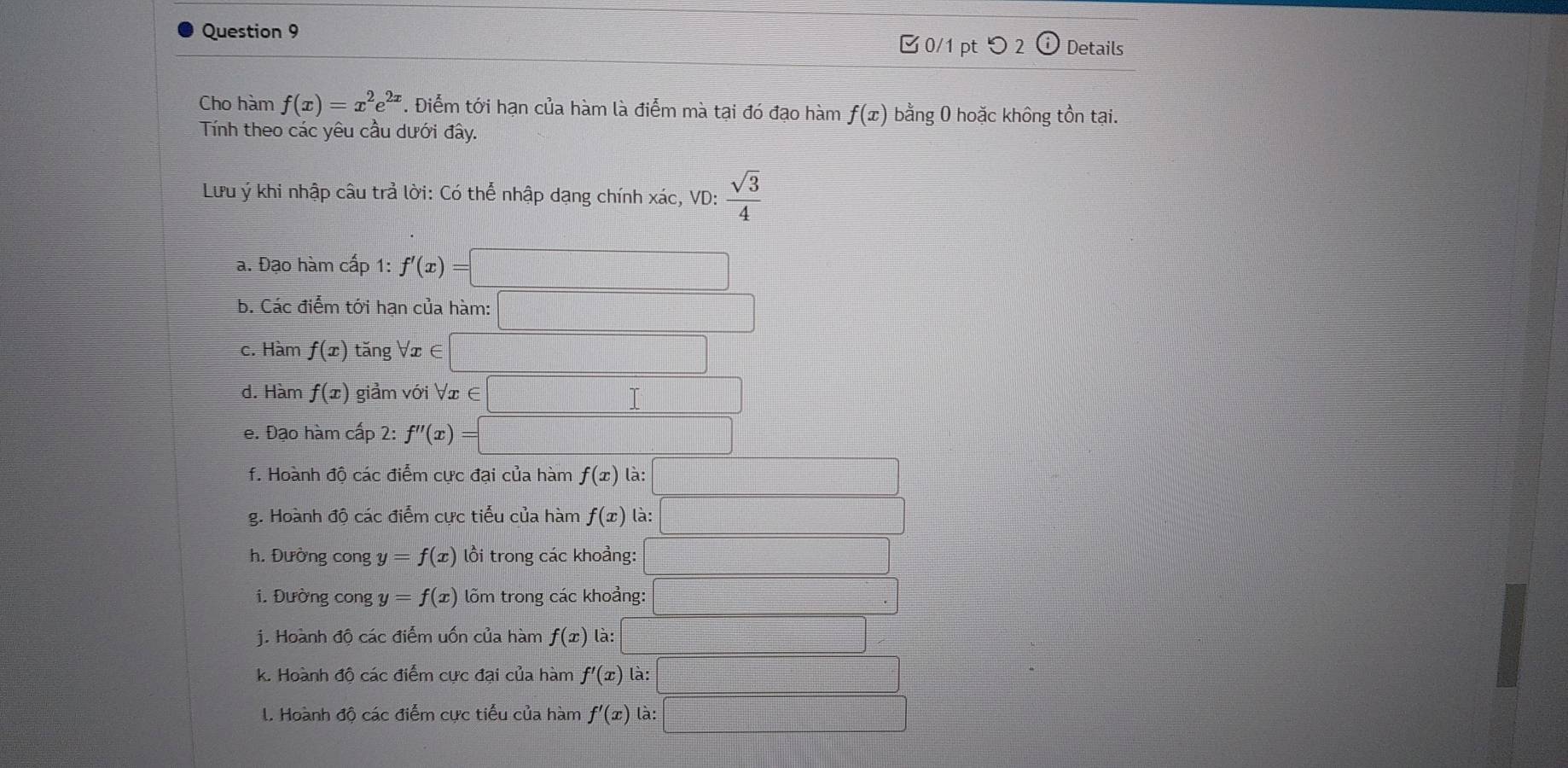 ✔0/1 pt つ 2 odot Details 
Cho hàm f(x)=x^2e^(2x). Điểm tới hạn của hàm là điểm mà tại đó đạo hàm f(x) bằng 0 hoặc không tồn tại. 
Tính theo các yêu cầu dưới đây. 
Lưu ý khi nhập câu trả lời: Có thể nhập dạng chính xác, VD:  sqrt(3)/4 
a. Đạo hàm cấp 1: f'(x)=□
b. Các điểm tới hạn của hàm: □ 
c. Hàm f(x) tăng Vx ∈ □
d. Hàm f(x) giảm với ∀ x ∈ □
e. Đạo hàm cấp 2: f''(x)=□
f. Hoành độ các điểm cực đại của hàm f(x) là: □ 
g. Hoành độ các điểm cực tiểu của hàm f(x) là: □ 
h. Đường cong y=f(x) lồi trong các khoảng: □ 
i. Đường cong y=f(x) lõm trong các khoảng: | 
j. Hoành độ các điểm uốn của hàm f(x) là: □ 
k. Hoành độ các điểm cực đại của hàm f'(x) là: □ 
I. Hoành độ các điểm cực tiểu của hàm f'(x) là: □