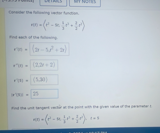 DETAILS MY NOTES 
Consider the following vector function.
r(t)=
Find each of the following.
r'(t)= langle 2t-5,t^2+2trangle 
r''(t)= (2,2t+2)
r'(5)= (5,30)
|r'(5)|=25
Find the unit tangent vector at the point with the given value of the parameter t.
r(t)= ,  1/3 t^3+ 2/2 t^2), t=5