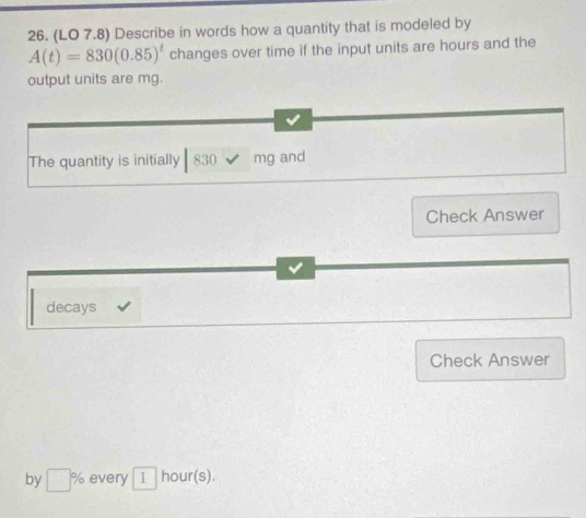 (LO 7.8) Describe in words how a quantity that is modeled by
A(t)=830(0.85)^t changes over time if the input units are hours and the 
output units are mg. 
The quantity is initially 830 mg and 
Check Answer 
v 
decays 
Check Answer 
by □ % every 1 hour (s)