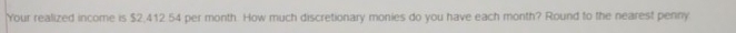 Your realized income is $2,412 54 per month. How much discretionary monies do you have each month? Round to the nearest penny