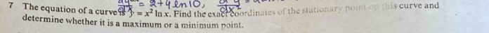 The equation of a curve frac d)=x=x^2ln x. Find the exact coordinates of the stationary point op this curve and 
determine whether it is a maximum or a minimum point.