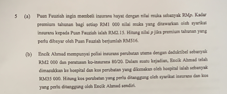 5 (a) Puan Fuuziah ingin membeli insurans hayat dengan nilai muka sebanyak RMp. Kadar 
premium tahunan bagi setiap RM1 000 nilai muka yang ditawarkan oleh syarikat 
insurans kepada Puan Fauziah ialah RM2.15. Hitung nilai p jika premium tahunan yang 
perlu dibayar oleh Puan Fauziah berjumlah RM516. 
(b) Encik Ahmad mempunyai polisi insurans perubatan utama dengan deduktibel sebanyak
RM2 000 dan peratusan ko-insurans 80/20. Dalam suatu kejadian, Encik Ahmad telah 
dimasukkan ke hospital dan kos perubatan yang dikenakan oleh hospital ialah sebanyak
RM35 000. Hitung kos perubatan yang perlu ditanggung oleh syarikat insurans dan kos 
yang perlu ditanggung oleh Encik Ahmad sendiri.