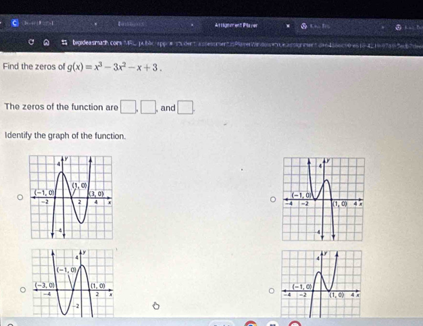 Astignmend Player
bigideasmath.com/MRL/public/app/π/sn.dent/assessmentisPlaverVirdowee.assignment da64856c90-e518-4219-97a93edb7dee
Find the zeros of g(x)=x^3-3x^2-x+3.
The zeros of the function are □ ,□ , , and □ .
Identify the graph of the function.
。