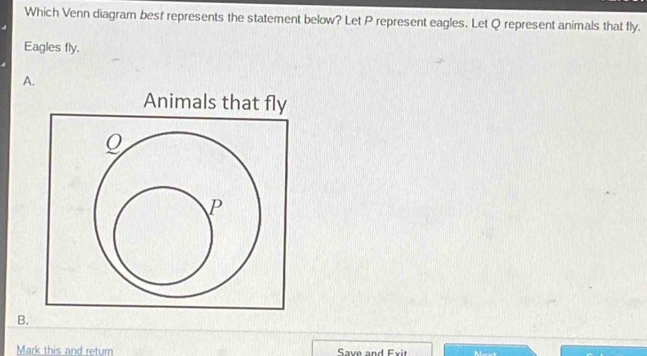 Which Venn diagram best represents the statement below? Let P represent eagles. Let Q represent animals that fly. 
Eagles fly. 
A. 
Animals that fly
Q
P
B. 
Mark this and return Save and Exit