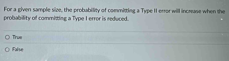 For a given sample size, the probability of committing a Type II error will increase when the
probability of committing a Type I error is reduced.
True
False