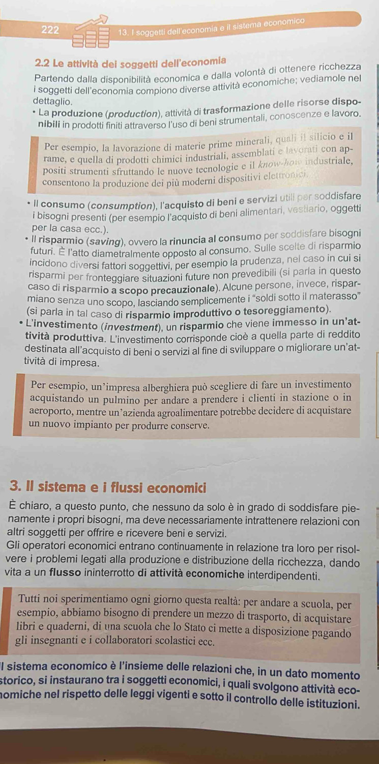 222 13. I soggetti dell'economia e il sistema economico
2.2 Le attività dei soggetti dell'economia
Partendo dalla disponibilità economica e dalla volontà di ottenere ricchezza
i soggetti dell'economia compiono diverse attività economiche; vediamole nel
dettaglio.
La produzione (production), attività di trasformazione delle risorse dispo-
nibili in prodotti finiti attraverso I'uso di beni strumentali, conoscenze e lavoro.
Per esempio, la lavorazione di materie prime minerali, quali il silicio e il
rame, e quella di prodotti chimici industriali, assemblati e lavorati con ap-
positi strumenti sfruttando le nuove tecnologie e il know-how industriale,
consentono la produzione dei più moderni dispositivi elettrome
* Il consumo (consumption), l'acquisto di beni e servizi utili per soddisfare
i bisogni presenti (per esempio l’acquisto di beni alimentari, vestiario, oggett
per la casa ecc.).
ll risparmio (saving), ovvero la rinuncia al consumo per soddisfare bisogni
futuri. É l'atto diametralmente opposto al consumo. Sulle scelte di risparmic
incidono diversi fattori soggettivi, per esempio la prudenza, nel caso in cui si
risparmi per fronteggiare situazioni future non prevedibili (si parla in questo
caso di risparmio a scopo precauzionale). Alcune persone, invece, rispar-
miano senza uno scopo, lasciando semplicemente i “soldi sotto il materasso”
(si parla in tal caso di risparmio improduttivo o tesoreggiamento).
L'investimento (investment), un risparmio che viene immesso in un’at-
tività produttiva. L'investimento corrisponde cioè a quella parte di reddito
destinata all’acquisto di beni o servizi al fine di sviluppare o migliorare un’at-
tività di impresa.
Per esempio, un’impresa alberghiera può scegliere di fare un investimento
acquistando un pulmino per andare a prendere i clienti in stazione o in
aeroporto, mentre un’azienda agroalimentare potrebbe decidere di acquistare
un nuovo impianto per produrre conserve.
3. Il sistema e i flussi economici
È chiaro, a questo punto, che nessuno da solo è in grado di soddisfare pie-
namente i propri bisogni, ma deve necessariamente intrattenere relazioni con
altri soggetti per offrire e ricevere beni e servizi.
Gli operatori economici entrano continuamente in relazione tra loro per risol-
vere i problemi legati alla produzione e distribuzione della ricchezza, dando
vita a un flusso ininterrotto di attività economiche interdipendenti.
Tutti noi sperimentiamo ogni giorno questa realtà: per andare a scuola, per
esempio, abbiamo bisogno di prendere un mezzo di trasporto, di acquistare
libri e quaderni, di una scuola che lo Stato ci mette a disposizione pagando
gli insegnanti e i collaboratori scolastici ecc.
Il sistema economico è l'insieme delle relazioni che, in un dato momento
storico, si instaurano tra i soggetti economici, i quali svolgono attività eco-
nomiche nel rispetto delle leggi vigenti e sotto il controllo delle istituzioni.