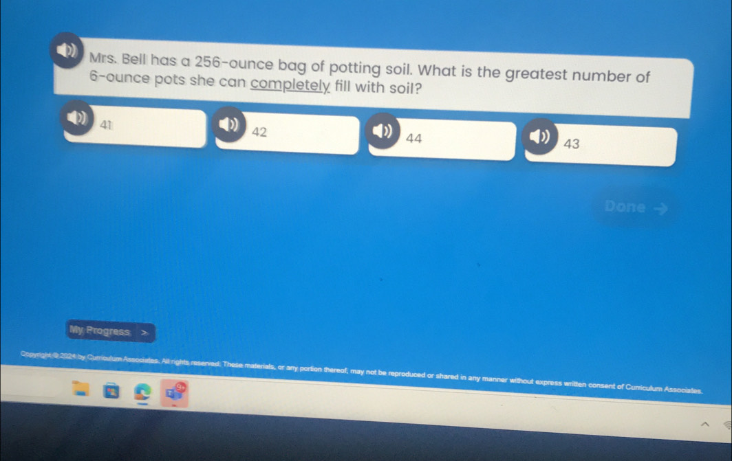 Mrs. Bell has a 256-ounce bag of potting soil. What is the greatest number of
6-ounce pots she can completely fill with soil?
41
42
44
43
Done
My Progress
Copyright @2024 by Curriculum Associates. All rights reserved. These materials, or any portion thereof; may not be reproduced or shared in any manner without ex t of Curriculum Associates.