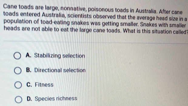 Cane toads are large, nonnative, poisonous toads in Australia. After cane
toads entered Australia, scientists observed that the average head size in a
population of toad-eating snakes was getting smaller. Snakes with smaller
heads are not able to eat the large cane toads. What is this situation called?
A. Stabilizing selection
B. Directional selection
C. Fitness
D. Species richness