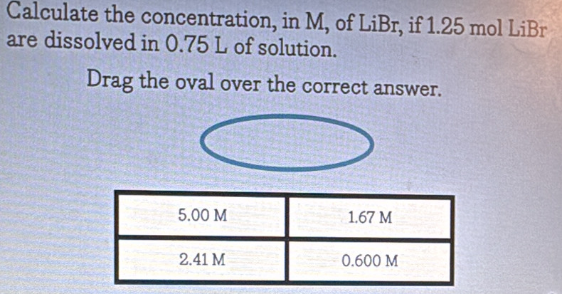 Calculate the concentration, in M, of LiBr, if 1.25 mol LiBr 
are dissolved in 0.75 L of solution. 
Drag the oval over the correct answer.