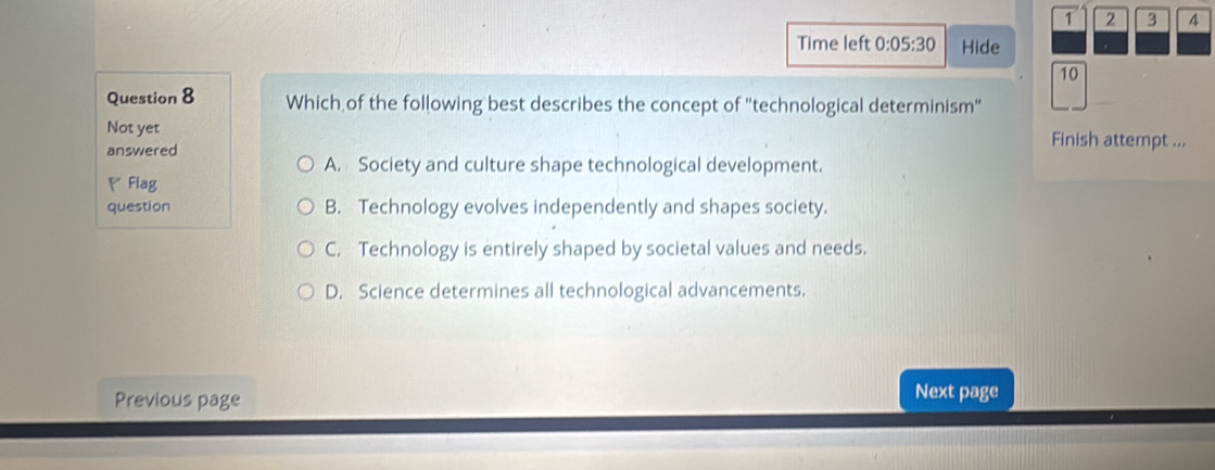 1 2 3 4
Time left 0:05:30 Hide
10
Question 8 Which of the following best describes the concept of "technological determinism"
Not yet Finish attempt ...
answered
A. Society and culture shape technological development.
◤ Flag
question B. Technology evolves independently and shapes society.
C. Technology is entirely shaped by societal values and needs.
D. Science determines all technological advancements.
Previous page
Next page