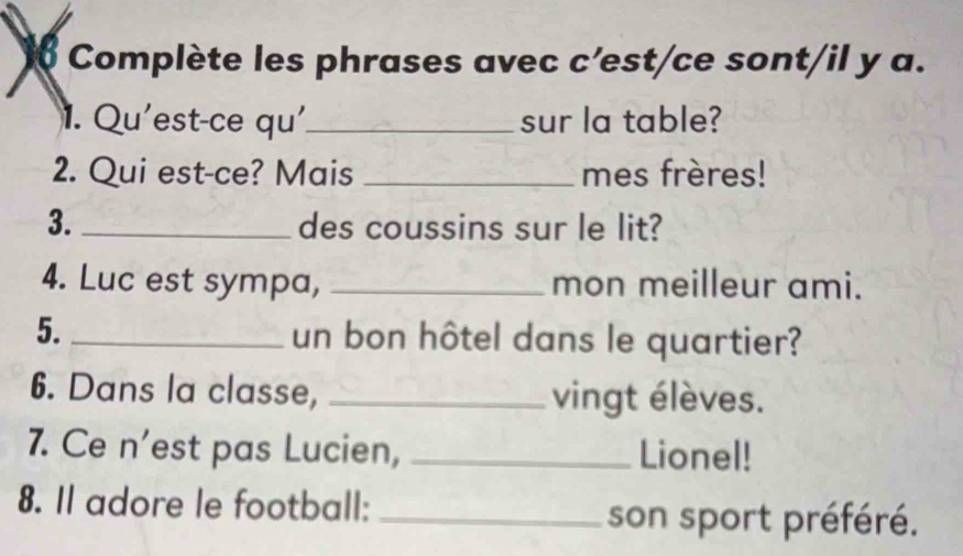 Complète les phrases avec c'est/ce sont/il y a. 
1. Qu'est-ce qu'_ sur la table? 
2. Qui est-ce? Mais _mes frères! 
3. _des coussins sur le lit? 
4. Luc est sympa, _mon meilleur ami. 
5._ un bon hôtel dans le quartier? 
6. Dans la classe, _vingt élèves. 
7. Ce n’est pas Lucien, _Lionel! 
8. Il adore le football:_ 
son sport préféré.